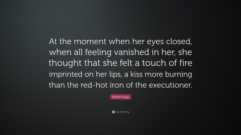 Victor Hugo Quote: “At the moment when her eyes closed, when all feeling vanished in her, she thought that she felt a touch of fire imprinted on her lips, a kiss more burning than the red-hot iron of the executioner.”