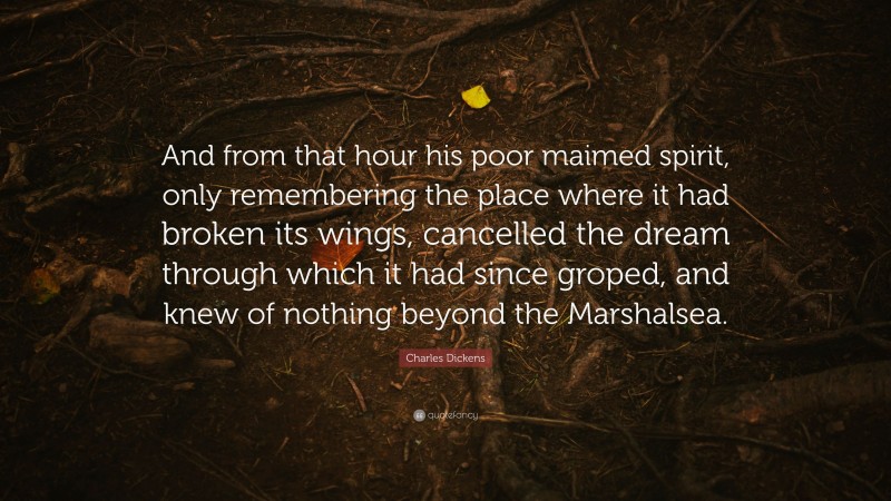 Charles Dickens Quote: “And from that hour his poor maimed spirit, only remembering the place where it had broken its wings, cancelled the dream through which it had since groped, and knew of nothing beyond the Marshalsea.”