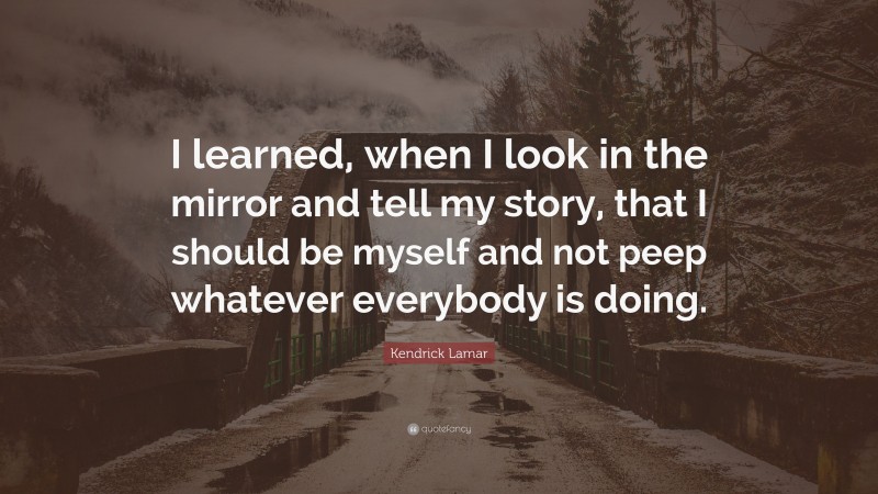 Kendrick Lamar Quote: “I learned, when I look in the mirror and tell my story, that I should be myself and not peep whatever everybody is doing.”