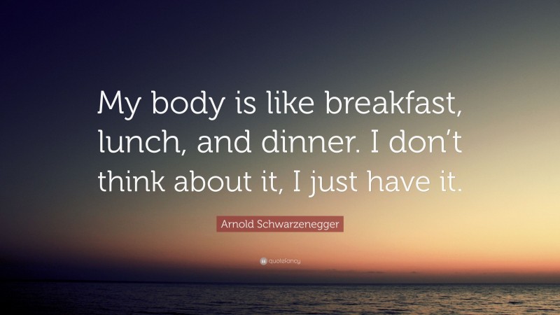 Arnold Schwarzenegger Quote: “My body is like breakfast, lunch, and dinner. I don’t think about it, I just have it.”