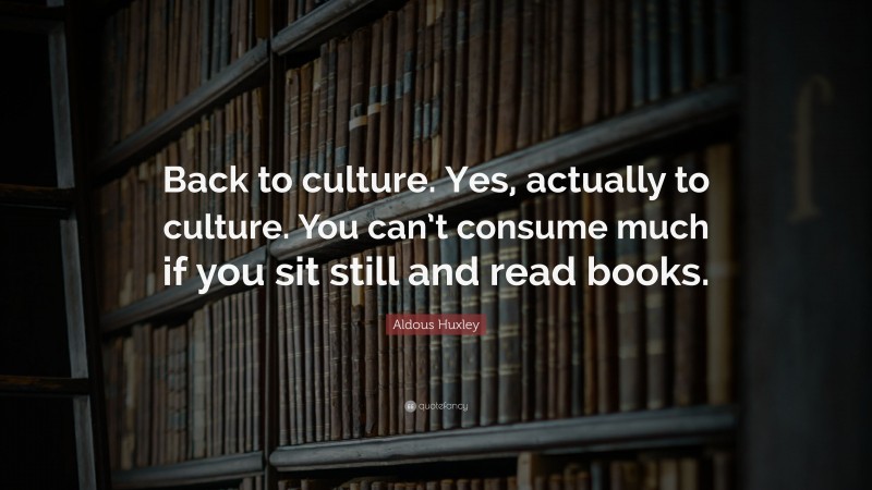 Aldous Huxley Quote: “Back to culture. Yes, actually to culture. You can’t consume much if you sit still and read books.”