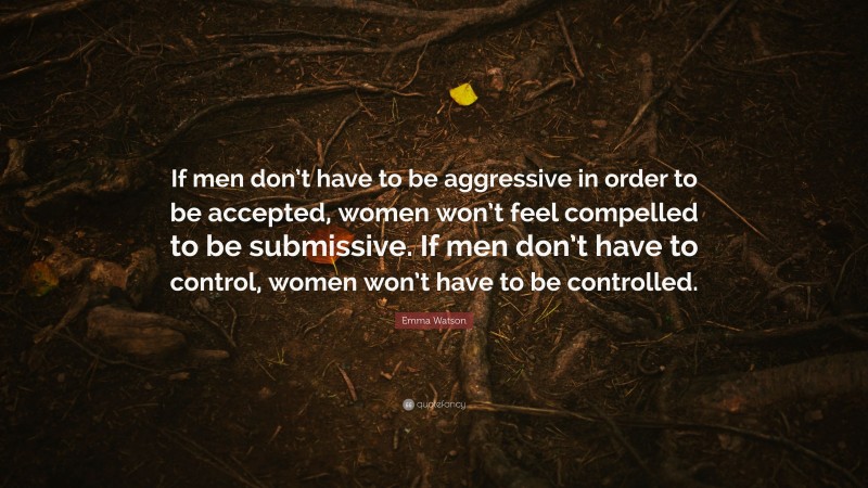 Emma Watson Quote: “If men don’t have to be aggressive in order to be accepted, women won’t feel compelled to be submissive. If men don’t have to control, women won’t have to be controlled.”