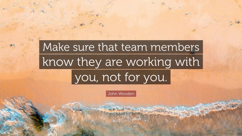 John Wooden Quote: “Make sure that team members know they are working with you, not for you.”