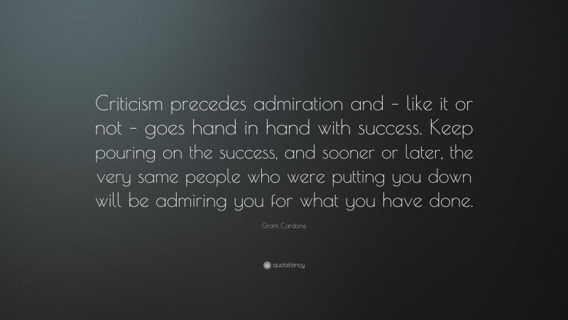 Grant Cardone Quote: “Criticism precedes admiration and – like it or not – goes hand in hand with success. Keep pouring on the success, and sooner or later, the very same people who were putting you down will be admiring you for what you have done.”