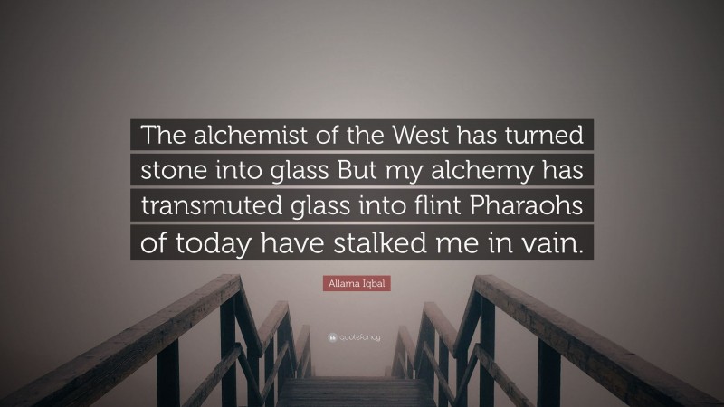Allama Iqbal Quote: “The alchemist of the West has turned stone into glass But my alchemy has transmuted glass into flint Pharaohs of today have stalked me in vain.”