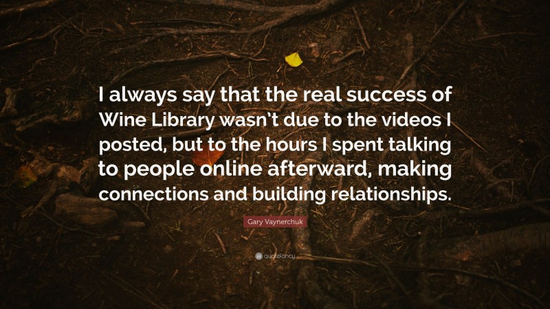 Gary Vaynerchuk Quote: “I always say that the real success of Wine Library wasn’t due to the videos I posted, but to the hours I spent talking to people online afterward, making connections and building relationships.”