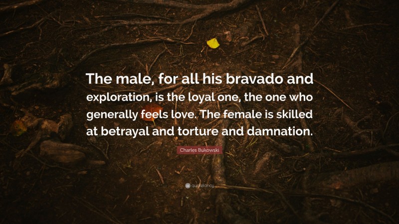Charles Bukowski Quote: “The male, for all his bravado and exploration, is the loyal one, the one who generally feels love. The female is skilled at betrayal and torture and damnation.”