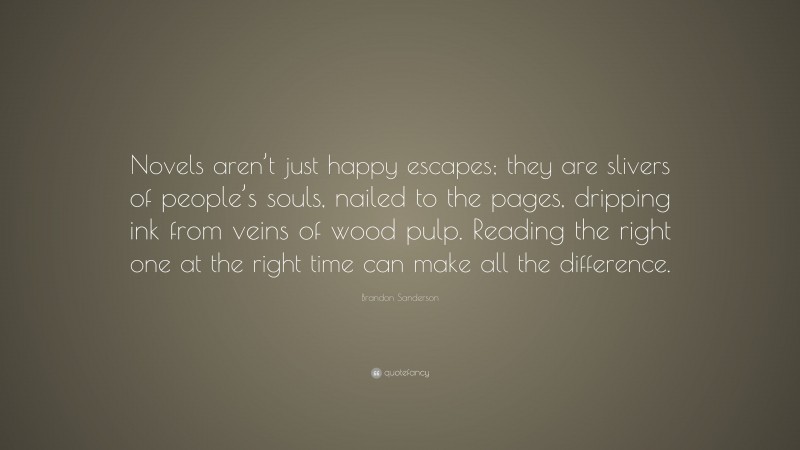 Brandon Sanderson Quote: “Novels aren’t just happy escapes; they are slivers of people’s souls, nailed to the pages, dripping ink from veins of wood pulp. Reading the right one at the right time can make all the difference.”