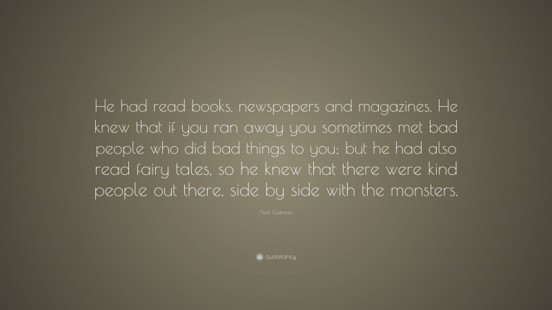 Neil Gaiman Quote: “He had read books, newspapers and magazines. He knew that if you ran away you sometimes met bad people who did bad things to you; but he had also read fairy tales, so he knew that there were kind people out there, side by side with the monsters.”