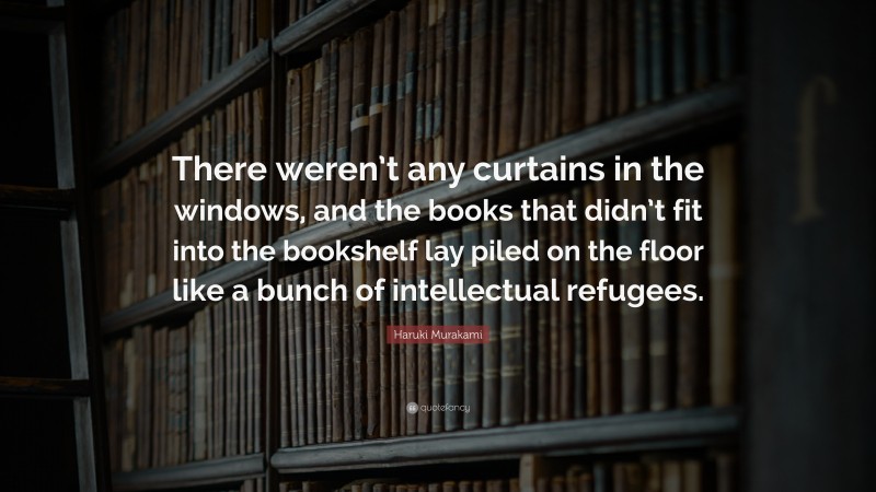 Haruki Murakami Quote: “There weren’t any curtains in the windows, and the books that didn’t fit into the bookshelf lay piled on the floor like a bunch of intellectual refugees.”
