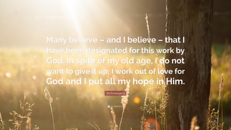 Michelangelo Quote: “Many believe – and I believe – that I have been designated for this work by God. In spite of my old age, I do not want to give it up; I work out of love for God and I put all my hope in Him.”