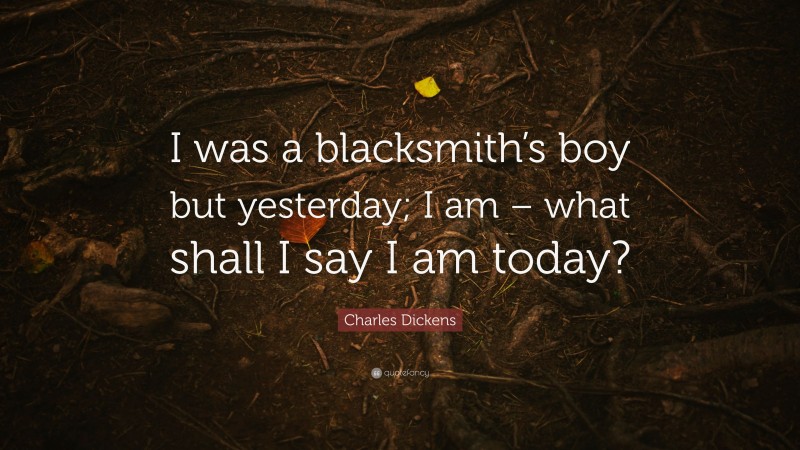 Charles Dickens Quote: “I was a blacksmith’s boy but yesterday; I am – what shall I say I am today?”