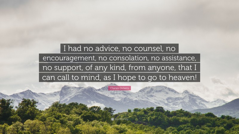 Charles Dickens Quote: “I had no advice, no counsel, no encouragement, no consolation, no assistance, no support, of any kind, from anyone, that I can call to mind, as I hope to go to heaven!”