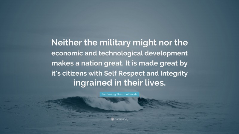 Pandurang Shastri Athavale Quote: “Neither the military might nor the economic and technological development makes a nation great. It is made great by it’s citizens with Self Respect and Integrity ingrained in their lives.”