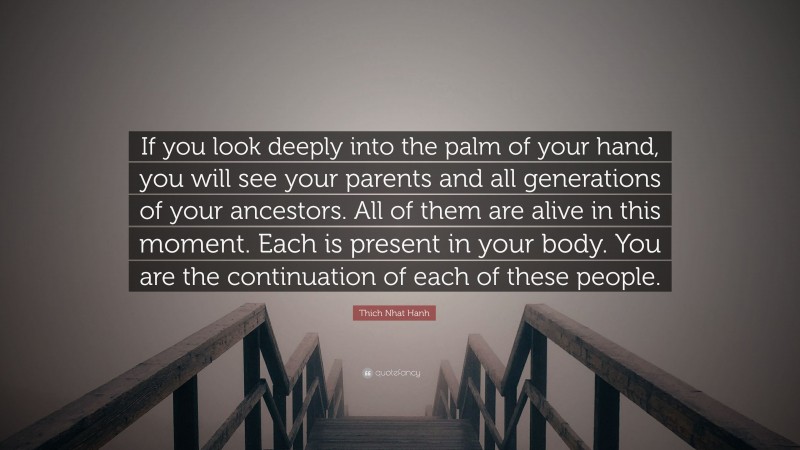 Thich Nhat Hanh Quote: “If you look deeply into the palm of your hand, you will see your parents and all generations of your ancestors. All of them are alive in this moment. Each is present in your body. You are the continuation of each of these people.”