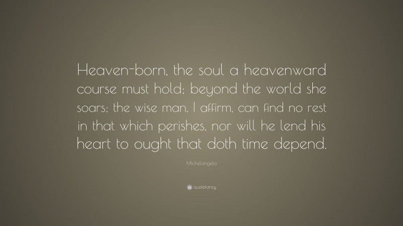 Michelangelo Quote: “Heaven-born, the soul a heavenward course must hold; beyond the world she soars; the wise man, I affirm, can find no rest in that which perishes, nor will he lend his heart to ought that doth time depend.”