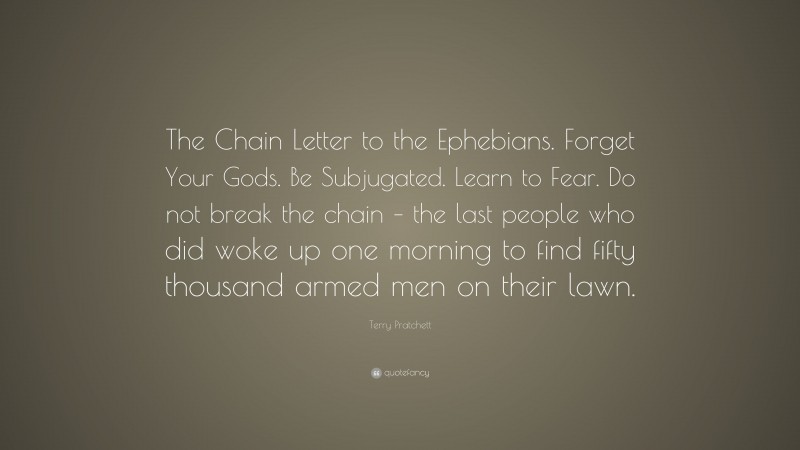 Terry Pratchett Quote: “The Chain Letter to the Ephebians. Forget Your Gods. Be Subjugated. Learn to Fear. Do not break the chain – the last people who did woke up one morning to find fifty thousand armed men on their lawn.”