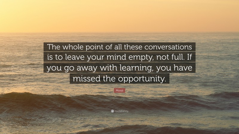 Mooji Quote: “The whole point of all these conversations is to leave your mind empty, not full. If you go away with learning, you have missed the opportunity.”