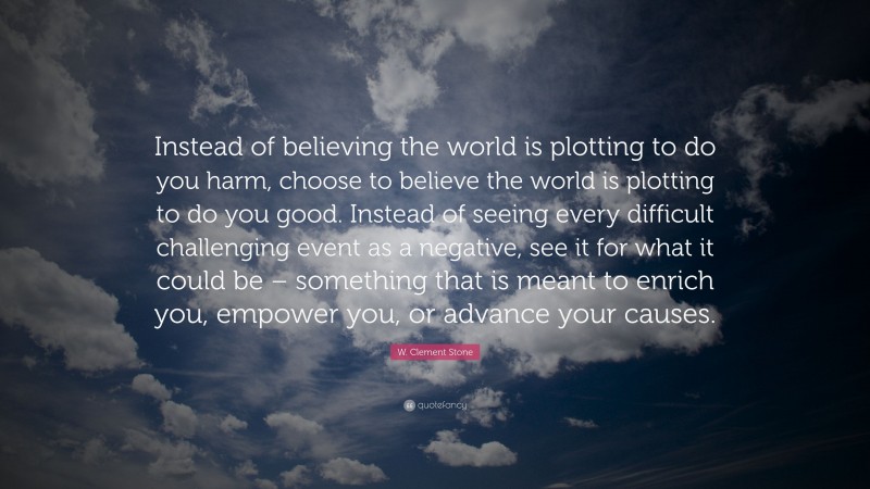 W. Clement Stone Quote: “Instead of believing the world is plotting to do you harm, choose to believe the world is plotting to do you good. Instead of seeing every difficult challenging event as a negative, see it for what it could be – something that is meant to enrich you, empower you, or advance your causes.”