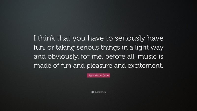 Jean Michel Jarre Quote: “I think that you have to seriously have fun, or taking serious things in a light way and obviously, for me, before all, music is made of fun and pleasure and excitement.”