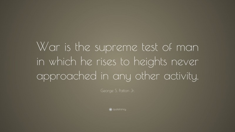 George S. Patton Jr. Quote: “War is the supreme test of man in which he rises to heights never approached in any other activity.”