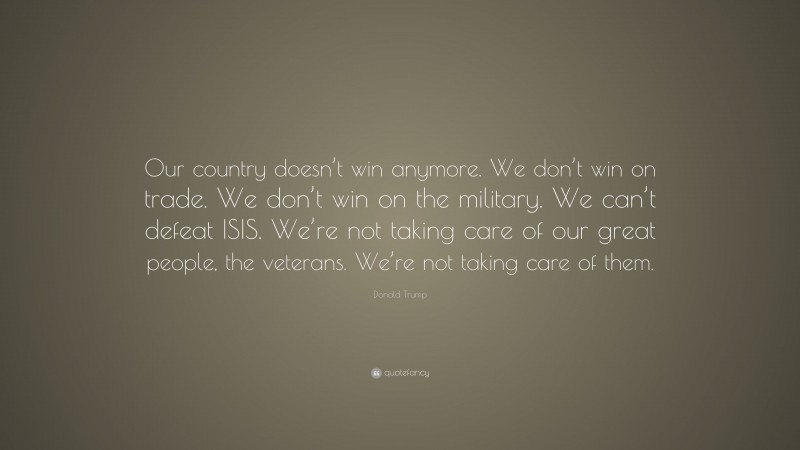 Donald Trump Quote: “Our country doesn’t win anymore. We don’t win on trade. We don’t win on the military. We can’t defeat ISIS. We’re not taking care of our great people, the veterans. We’re not taking care of them.”