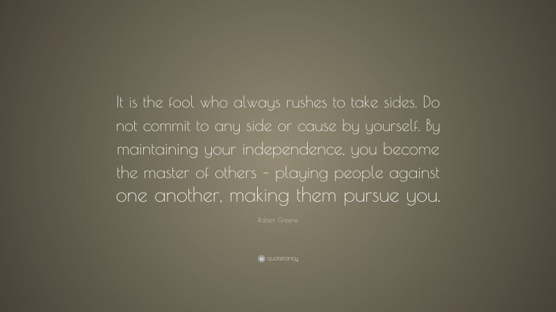 Robert Greene Quote: “It is the fool who always rushes to take sides. Do not commit to any side or cause by yourself. By maintaining your independence, you become the master of others – playing people against one another, making them pursue you.”