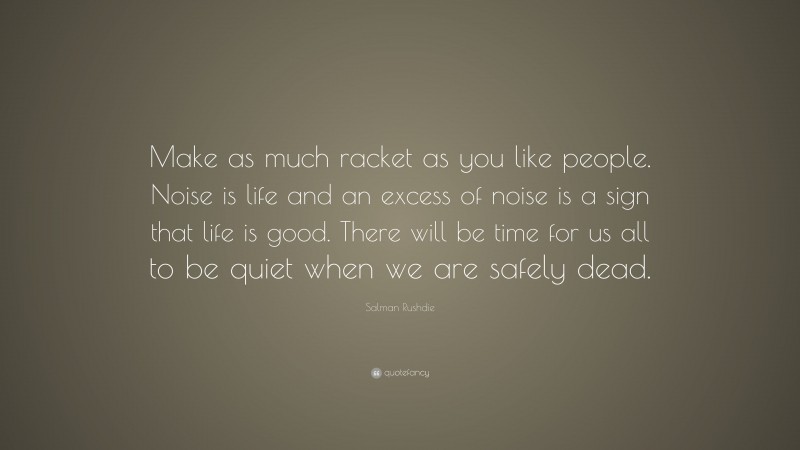 Salman Rushdie Quote: “Make as much racket as you like people. Noise is life and an excess of noise is a sign that life is good. There will be time for us all to be quiet when we are safely dead.”