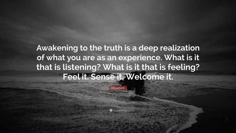 Adyashanti Quote: “Awakening to the truth is a deep realization of what you are as an experience. What is it that is listening? What is it that is feeling? Feel it. Sense it. Welcome it.”