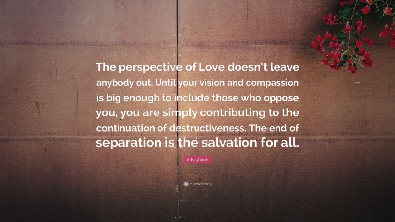 Adyashanti Quote: “The perspective of Love doesn’t leave anybody out. Until your vision and compassion is big enough to include those who oppose you, you are simply contributing to the continuation of destructiveness. The end of separation is the salvation for all.”