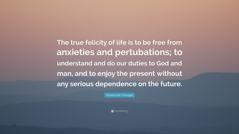 Seneca the Younger Quote: “The true felicity of life is to be free from anxieties and pertubations; to understand and do our duties to God and man, and to enjoy the present without any serious dependence on the future.”
