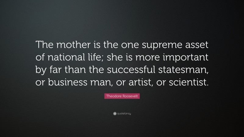 Theodore Roosevelt Quote: “The mother is the one supreme asset of national life; she is more important by far than the successful statesman, or business man, or artist, or scientist.”