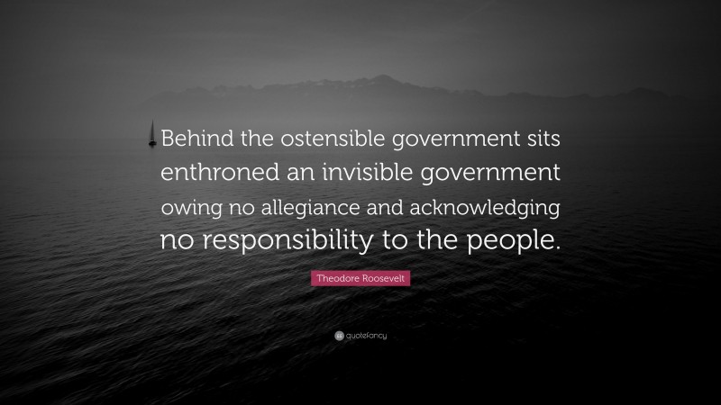 Theodore Roosevelt Quote: “Behind the ostensible government sits enthroned an invisible government owing no allegiance and acknowledging no responsibility to the people.”