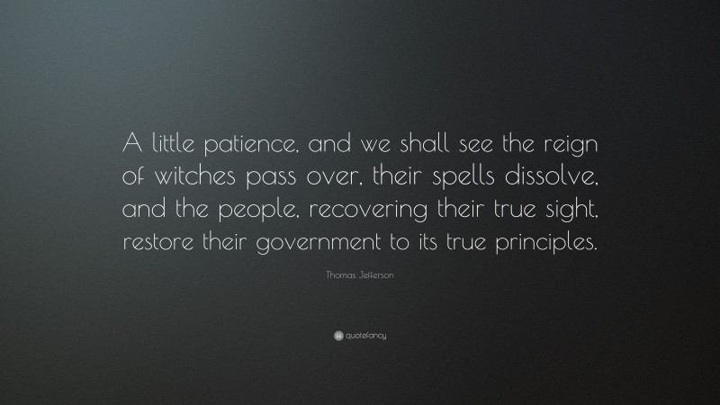 Thomas Jefferson Quote: “A little patience, and we shall see the reign of witches pass over, their spells dissolve, and the people, recovering their true sight, restore their government to its true principles.”