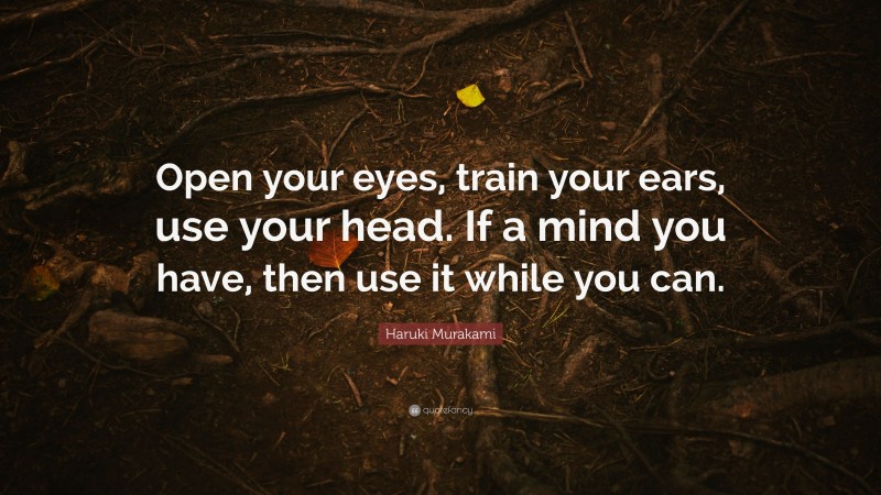 Haruki Murakami Quote: “Open your eyes, train your ears, use your head. If a mind you have, then use it while you can.”