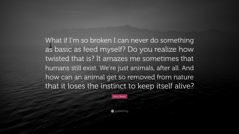 Amy Reed Quote: “What if I’m so broken I can never do something as basic as feed myself? Do you realize how twisted that is? It amazes me sometimes that humans still exist. We’re just animals, after all. And how can an animal get so removed from nature that it loses the instinct to keep itself alive?”