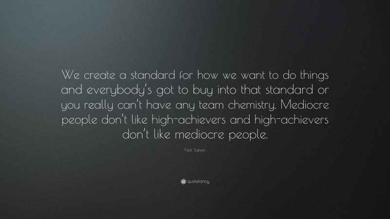 Nick Saban Quote: “We create a standard for how we want to do things and everybody’s got to buy into that standard or you really can’t have any team chemistry. Mediocre people don’t like high-achievers and high-achievers don’t like mediocre people.”