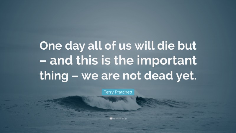 Terry Pratchett Quote: “One day all of us will die but – and this is the important thing – we are not dead yet.”