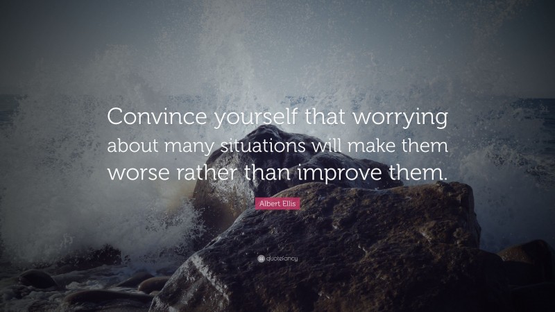 Albert Ellis Quote: “Convince yourself that worrying about many situations will make them worse rather than improve them.”