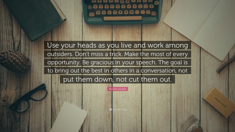 Paul the Apostle Quote: “Use your heads as you live and work among outsiders. Don’t miss a trick. Make the most of every opportunity. Be gracious in your speech. The goal is to bring out the best in others in a conversation, not put them down, not cut them out.”