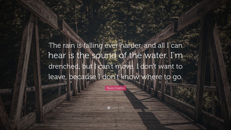 Paulo Coelho Quote: “The rain is falling ever harder, and all I can hear is the sound of the water. I’m drenched, but I can’t move. I don’t want to leave, because I don’t know where to go.”