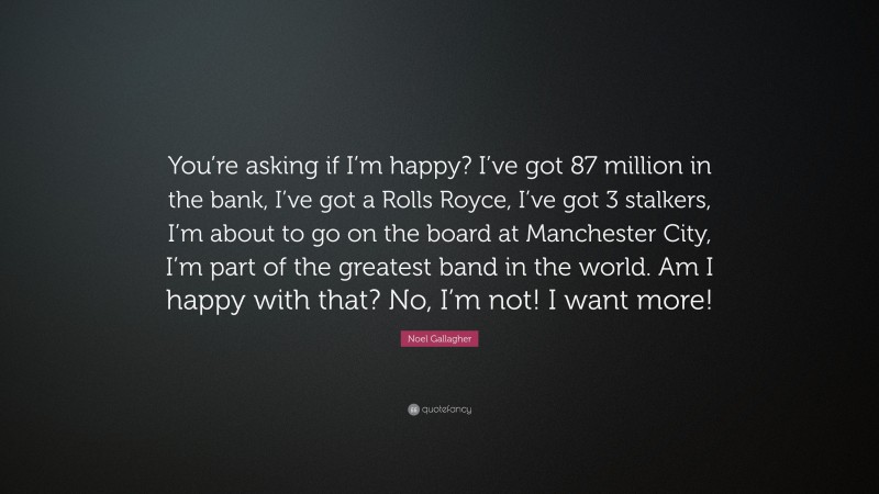 Noel Gallagher Quote: “You’re asking if I’m happy? I’ve got 87 million in the bank, I’ve got a Rolls Royce, I’ve got 3 stalkers, I’m about to go on the board at Manchester City, I’m part of the greatest band in the world. Am I happy with that? No, I’m not! I want more!”