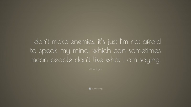 Alan Sugar Quote: “I don’t make enemies, it’s just I’m not afraid to speak my mind, which can sometimes mean people don’t like what I am saying.”