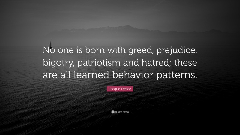 Jacque Fresco Quote: “No one is born with greed, prejudice, bigotry, patriotism and hatred; these are all learned behavior patterns.”