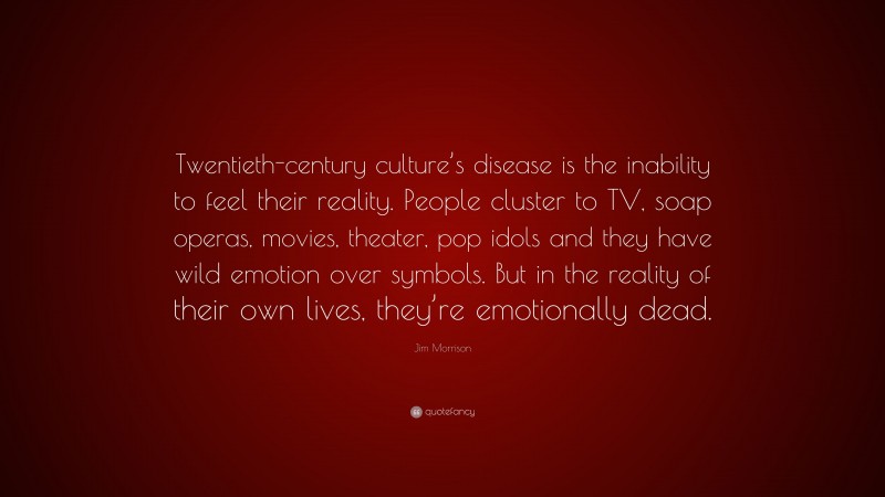 Jim Morrison Quote: “Twentieth-century culture’s disease is the inability to feel their reality. People cluster to TV, soap operas, movies, theater, pop idols and they have wild emotion over symbols. But in the reality of their own lives, they’re emotionally dead.”