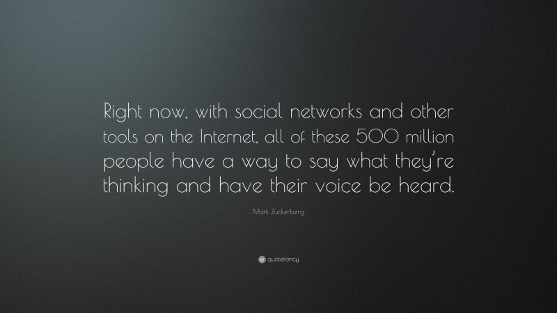 Mark Zuckerberg Quote: “Right now, with social networks and other tools on the Internet, all of these 500 million people have a way to say what they’re thinking and have their voice be heard.”