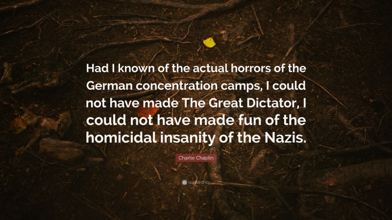 Charlie Chaplin Quote: “Had I known of the actual horrors of the German concentration camps, I could not have made The Great Dictator, I could not have made fun of the homicidal insanity of the Nazis.”