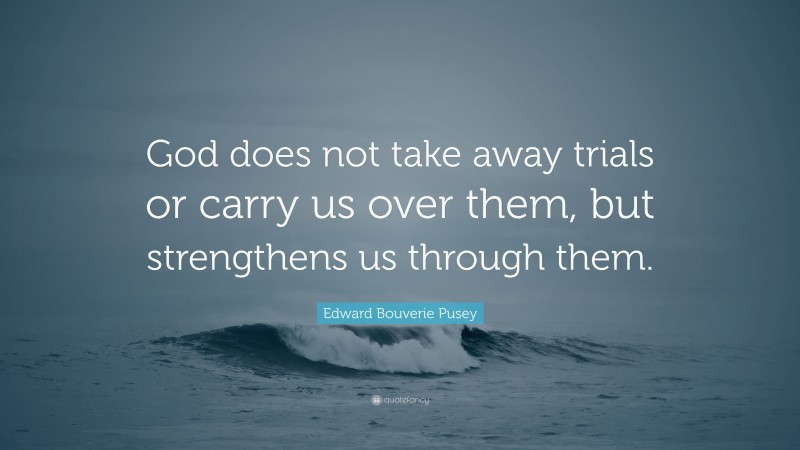 Edward Bouverie Pusey Quote: “God does not take away trials or carry us over them, but strengthens us through them.”