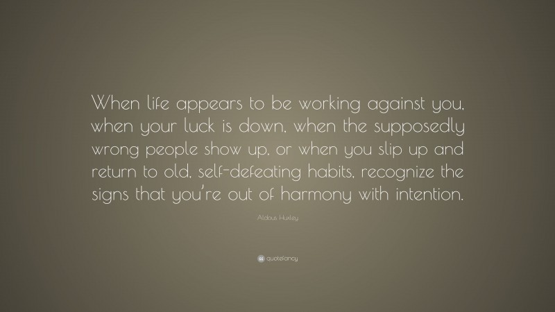 Aldous Huxley Quote: “When life appears to be working against you, when your luck is down, when the supposedly wrong people show up, or when you slip up and return to old, self-defeating habits, recognize the signs that you’re out of harmony with intention.”