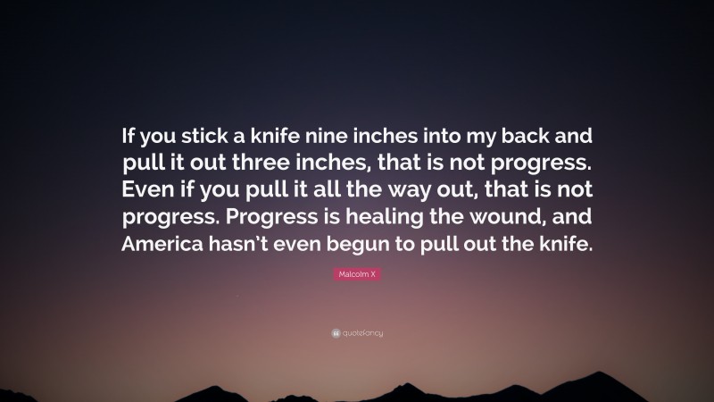 Malcolm X Quote: “If you stick a knife nine inches into my back and pull it out three inches, that is not progress. Even if you pull it all the way out, that is not progress. Progress is healing the wound, and America hasn’t even begun to pull out the knife.”